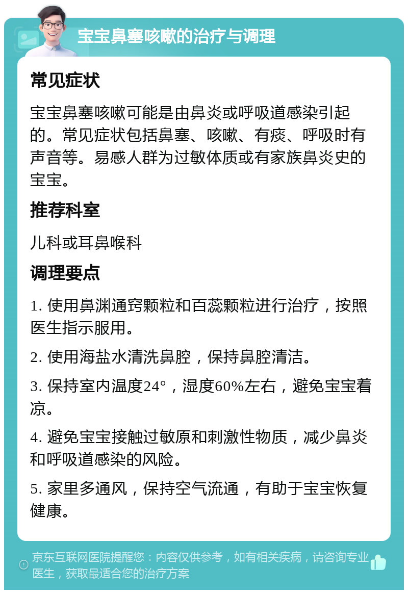 宝宝鼻塞咳嗽的治疗与调理 常见症状 宝宝鼻塞咳嗽可能是由鼻炎或呼吸道感染引起的。常见症状包括鼻塞、咳嗽、有痰、呼吸时有声音等。易感人群为过敏体质或有家族鼻炎史的宝宝。 推荐科室 儿科或耳鼻喉科 调理要点 1. 使用鼻渊通窍颗粒和百蕊颗粒进行治疗，按照医生指示服用。 2. 使用海盐水清洗鼻腔，保持鼻腔清洁。 3. 保持室内温度24°，湿度60%左右，避免宝宝着凉。 4. 避免宝宝接触过敏原和刺激性物质，减少鼻炎和呼吸道感染的风险。 5. 家里多通风，保持空气流通，有助于宝宝恢复健康。