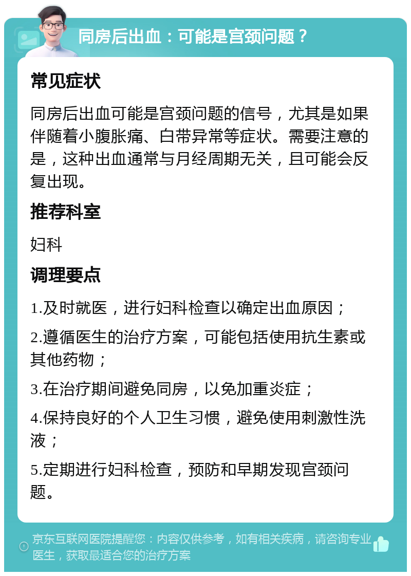 同房后出血：可能是宫颈问题？ 常见症状 同房后出血可能是宫颈问题的信号，尤其是如果伴随着小腹胀痛、白带异常等症状。需要注意的是，这种出血通常与月经周期无关，且可能会反复出现。 推荐科室 妇科 调理要点 1.及时就医，进行妇科检查以确定出血原因； 2.遵循医生的治疗方案，可能包括使用抗生素或其他药物； 3.在治疗期间避免同房，以免加重炎症； 4.保持良好的个人卫生习惯，避免使用刺激性洗液； 5.定期进行妇科检查，预防和早期发现宫颈问题。