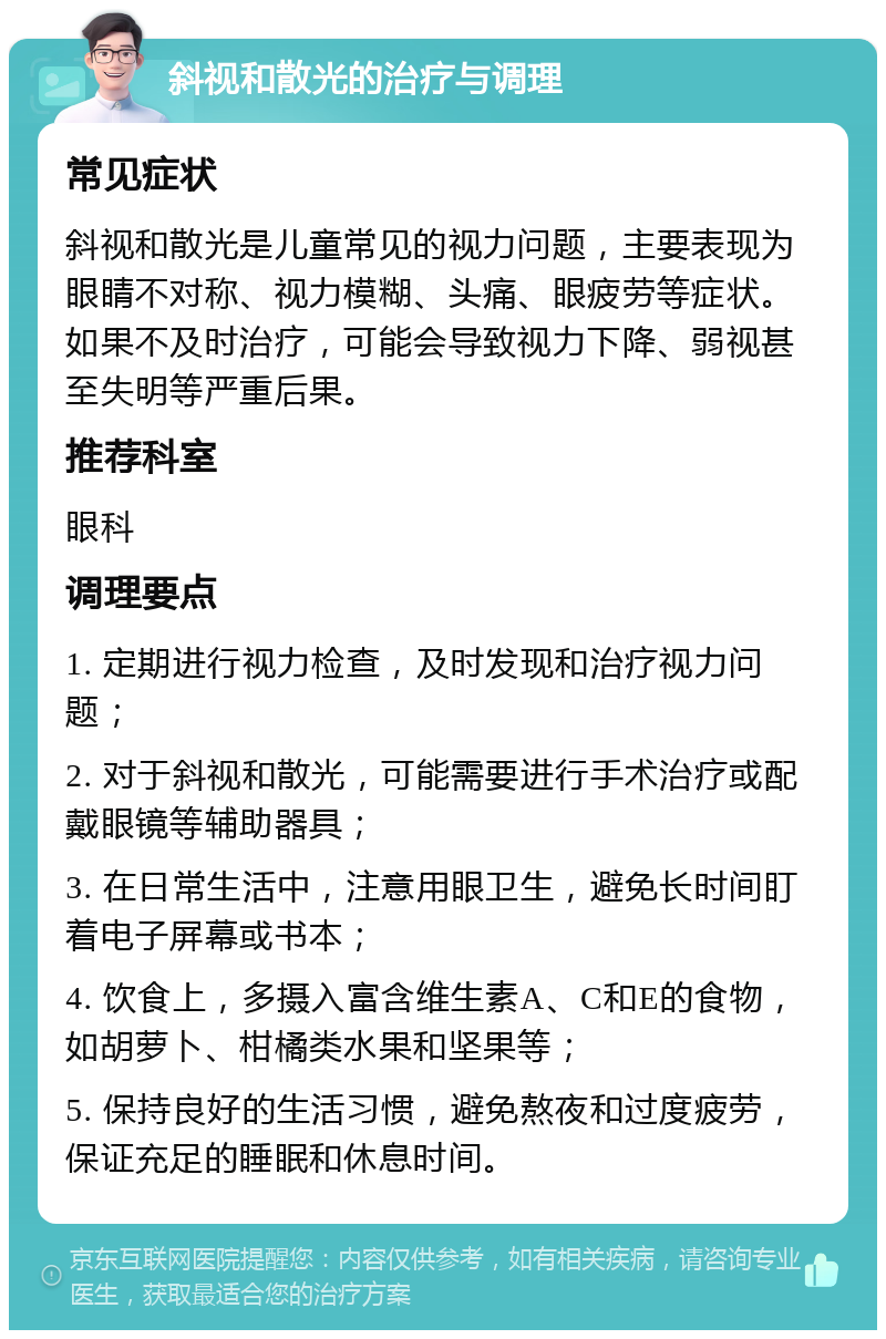 斜视和散光的治疗与调理 常见症状 斜视和散光是儿童常见的视力问题，主要表现为眼睛不对称、视力模糊、头痛、眼疲劳等症状。如果不及时治疗，可能会导致视力下降、弱视甚至失明等严重后果。 推荐科室 眼科 调理要点 1. 定期进行视力检查，及时发现和治疗视力问题； 2. 对于斜视和散光，可能需要进行手术治疗或配戴眼镜等辅助器具； 3. 在日常生活中，注意用眼卫生，避免长时间盯着电子屏幕或书本； 4. 饮食上，多摄入富含维生素A、C和E的食物，如胡萝卜、柑橘类水果和坚果等； 5. 保持良好的生活习惯，避免熬夜和过度疲劳，保证充足的睡眠和休息时间。