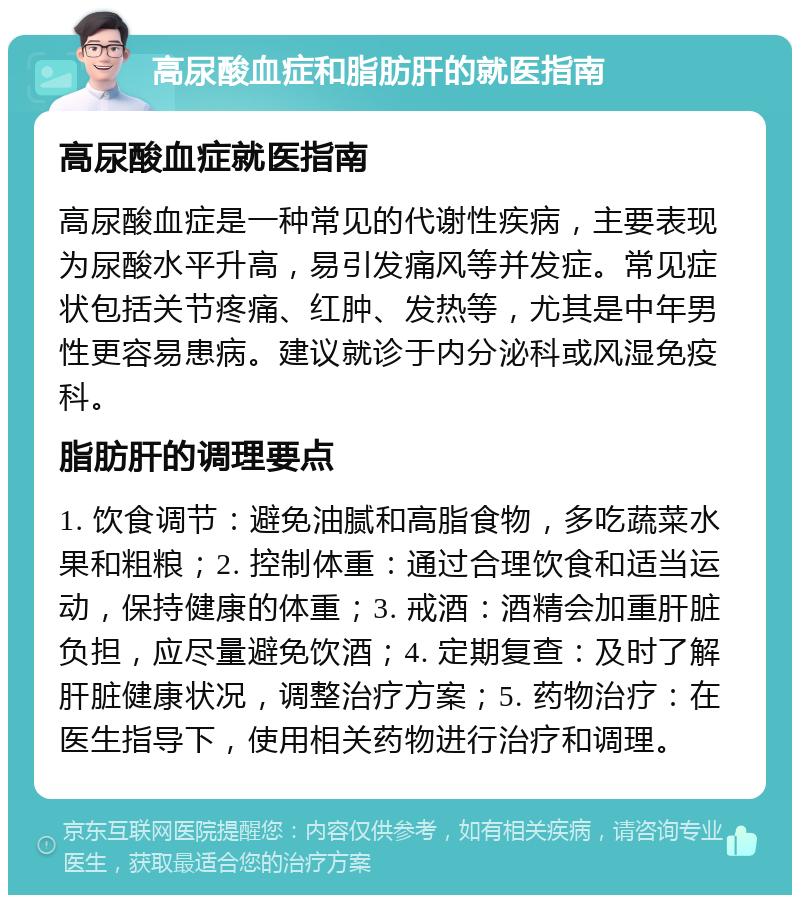 高尿酸血症和脂肪肝的就医指南 高尿酸血症就医指南 高尿酸血症是一种常见的代谢性疾病，主要表现为尿酸水平升高，易引发痛风等并发症。常见症状包括关节疼痛、红肿、发热等，尤其是中年男性更容易患病。建议就诊于内分泌科或风湿免疫科。 脂肪肝的调理要点 1. 饮食调节：避免油腻和高脂食物，多吃蔬菜水果和粗粮；2. 控制体重：通过合理饮食和适当运动，保持健康的体重；3. 戒酒：酒精会加重肝脏负担，应尽量避免饮酒；4. 定期复查：及时了解肝脏健康状况，调整治疗方案；5. 药物治疗：在医生指导下，使用相关药物进行治疗和调理。