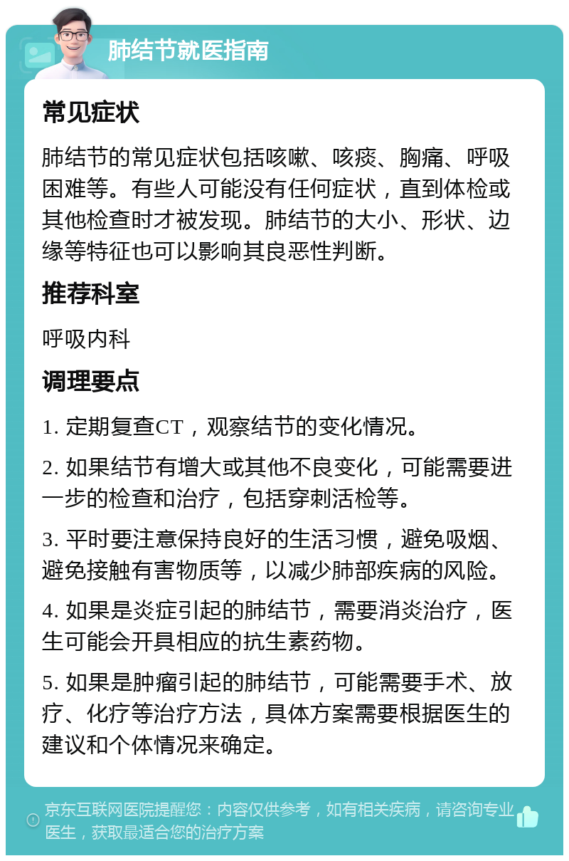 肺结节就医指南 常见症状 肺结节的常见症状包括咳嗽、咳痰、胸痛、呼吸困难等。有些人可能没有任何症状，直到体检或其他检查时才被发现。肺结节的大小、形状、边缘等特征也可以影响其良恶性判断。 推荐科室 呼吸内科 调理要点 1. 定期复查CT，观察结节的变化情况。 2. 如果结节有增大或其他不良变化，可能需要进一步的检查和治疗，包括穿刺活检等。 3. 平时要注意保持良好的生活习惯，避免吸烟、避免接触有害物质等，以减少肺部疾病的风险。 4. 如果是炎症引起的肺结节，需要消炎治疗，医生可能会开具相应的抗生素药物。 5. 如果是肿瘤引起的肺结节，可能需要手术、放疗、化疗等治疗方法，具体方案需要根据医生的建议和个体情况来确定。