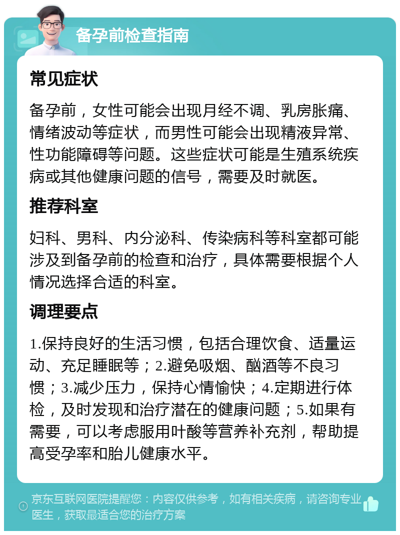 备孕前检查指南 常见症状 备孕前，女性可能会出现月经不调、乳房胀痛、情绪波动等症状，而男性可能会出现精液异常、性功能障碍等问题。这些症状可能是生殖系统疾病或其他健康问题的信号，需要及时就医。 推荐科室 妇科、男科、内分泌科、传染病科等科室都可能涉及到备孕前的检查和治疗，具体需要根据个人情况选择合适的科室。 调理要点 1.保持良好的生活习惯，包括合理饮食、适量运动、充足睡眠等；2.避免吸烟、酗酒等不良习惯；3.减少压力，保持心情愉快；4.定期进行体检，及时发现和治疗潜在的健康问题；5.如果有需要，可以考虑服用叶酸等营养补充剂，帮助提高受孕率和胎儿健康水平。