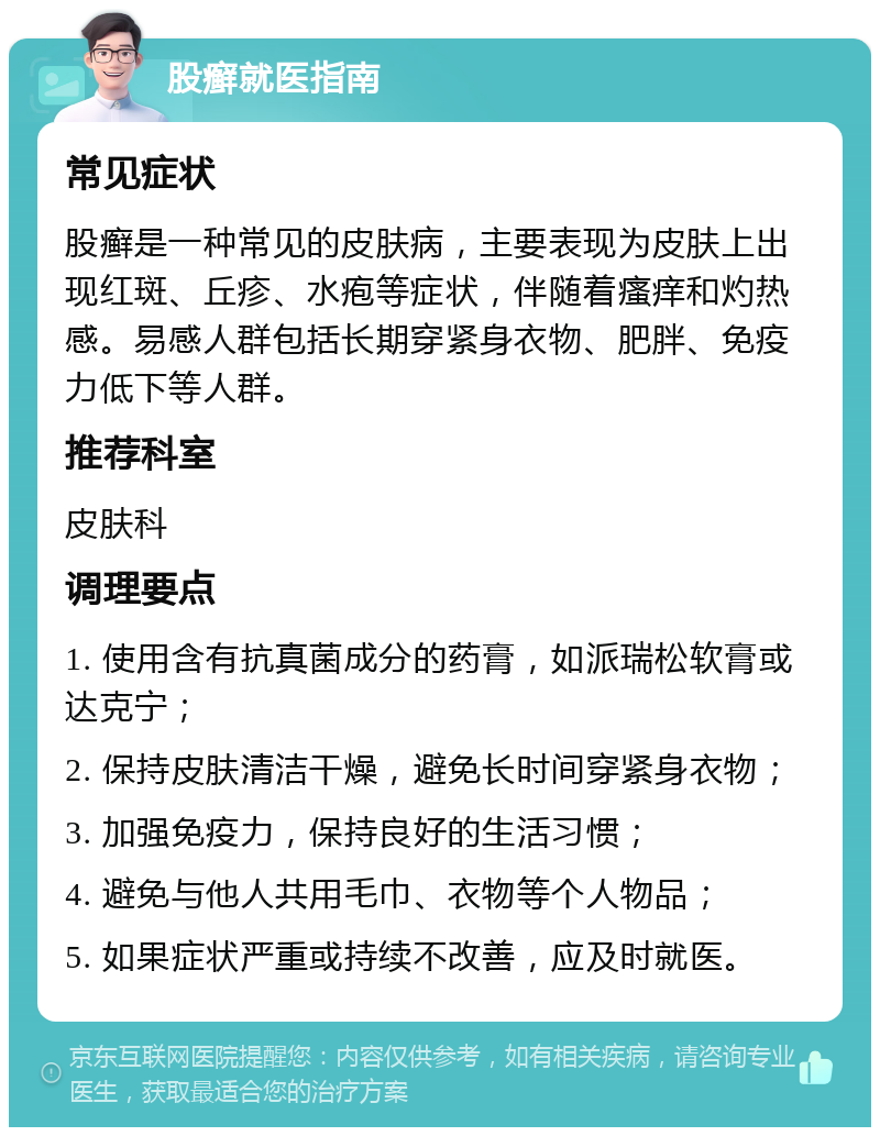 股癣就医指南 常见症状 股癣是一种常见的皮肤病，主要表现为皮肤上出现红斑、丘疹、水疱等症状，伴随着瘙痒和灼热感。易感人群包括长期穿紧身衣物、肥胖、免疫力低下等人群。 推荐科室 皮肤科 调理要点 1. 使用含有抗真菌成分的药膏，如派瑞松软膏或达克宁； 2. 保持皮肤清洁干燥，避免长时间穿紧身衣物； 3. 加强免疫力，保持良好的生活习惯； 4. 避免与他人共用毛巾、衣物等个人物品； 5. 如果症状严重或持续不改善，应及时就医。