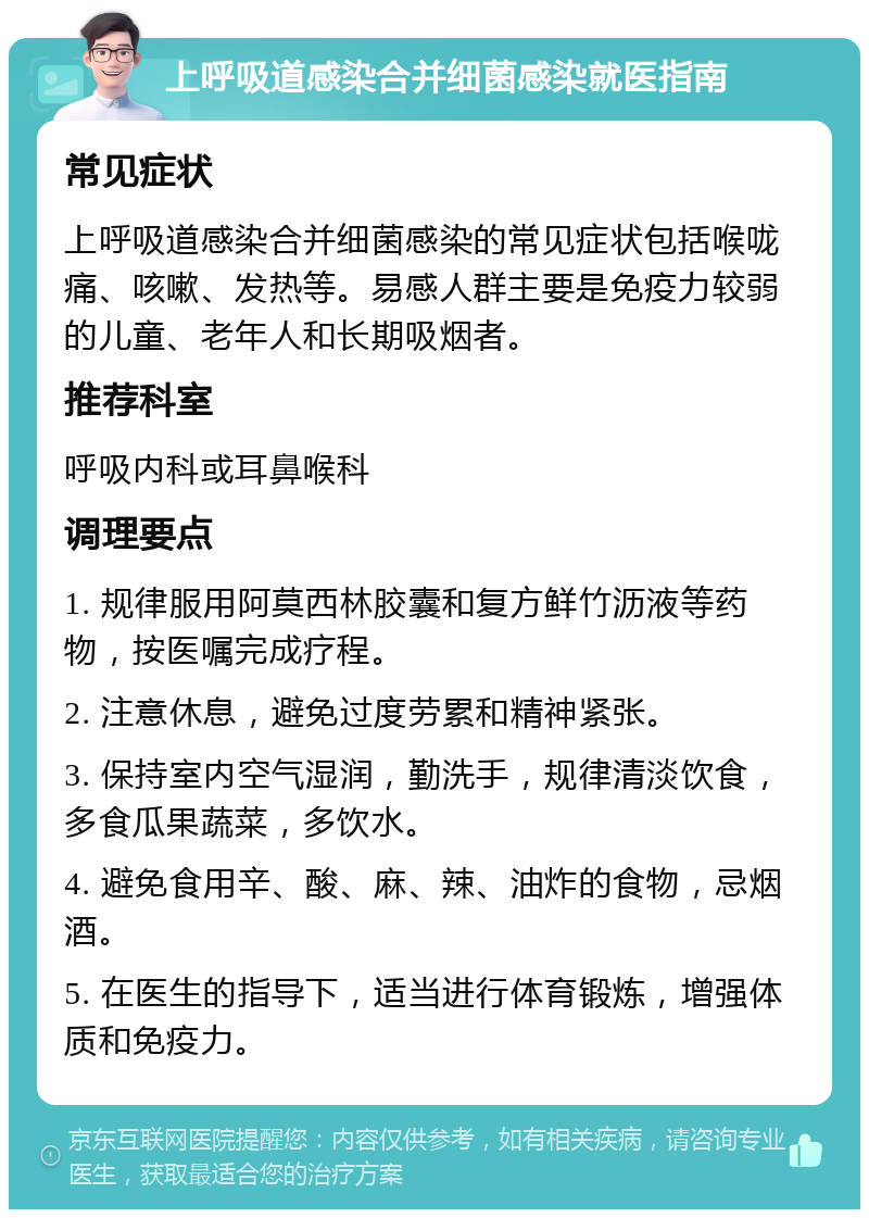 上呼吸道感染合并细菌感染就医指南 常见症状 上呼吸道感染合并细菌感染的常见症状包括喉咙痛、咳嗽、发热等。易感人群主要是免疫力较弱的儿童、老年人和长期吸烟者。 推荐科室 呼吸内科或耳鼻喉科 调理要点 1. 规律服用阿莫西林胶囊和复方鲜竹沥液等药物，按医嘱完成疗程。 2. 注意休息，避免过度劳累和精神紧张。 3. 保持室内空气湿润，勤洗手，规律清淡饮食，多食瓜果蔬菜，多饮水。 4. 避免食用辛、酸、麻、辣、油炸的食物，忌烟酒。 5. 在医生的指导下，适当进行体育锻炼，增强体质和免疫力。