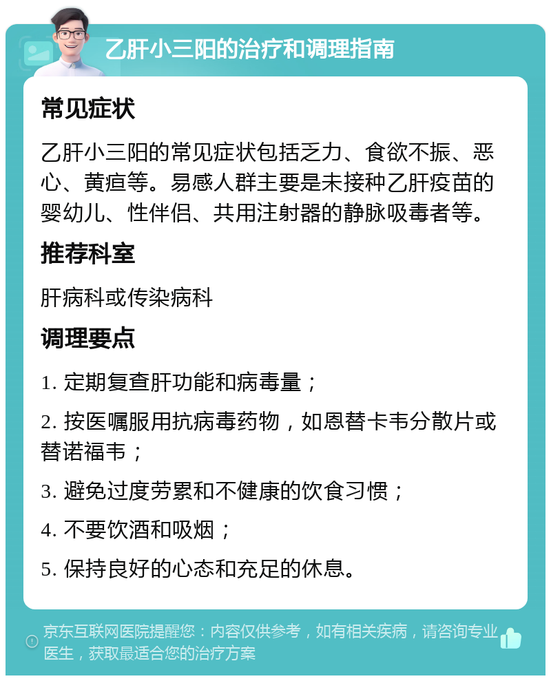 乙肝小三阳的治疗和调理指南 常见症状 乙肝小三阳的常见症状包括乏力、食欲不振、恶心、黄疸等。易感人群主要是未接种乙肝疫苗的婴幼儿、性伴侣、共用注射器的静脉吸毒者等。 推荐科室 肝病科或传染病科 调理要点 1. 定期复查肝功能和病毒量； 2. 按医嘱服用抗病毒药物，如恩替卡韦分散片或替诺福韦； 3. 避免过度劳累和不健康的饮食习惯； 4. 不要饮酒和吸烟； 5. 保持良好的心态和充足的休息。