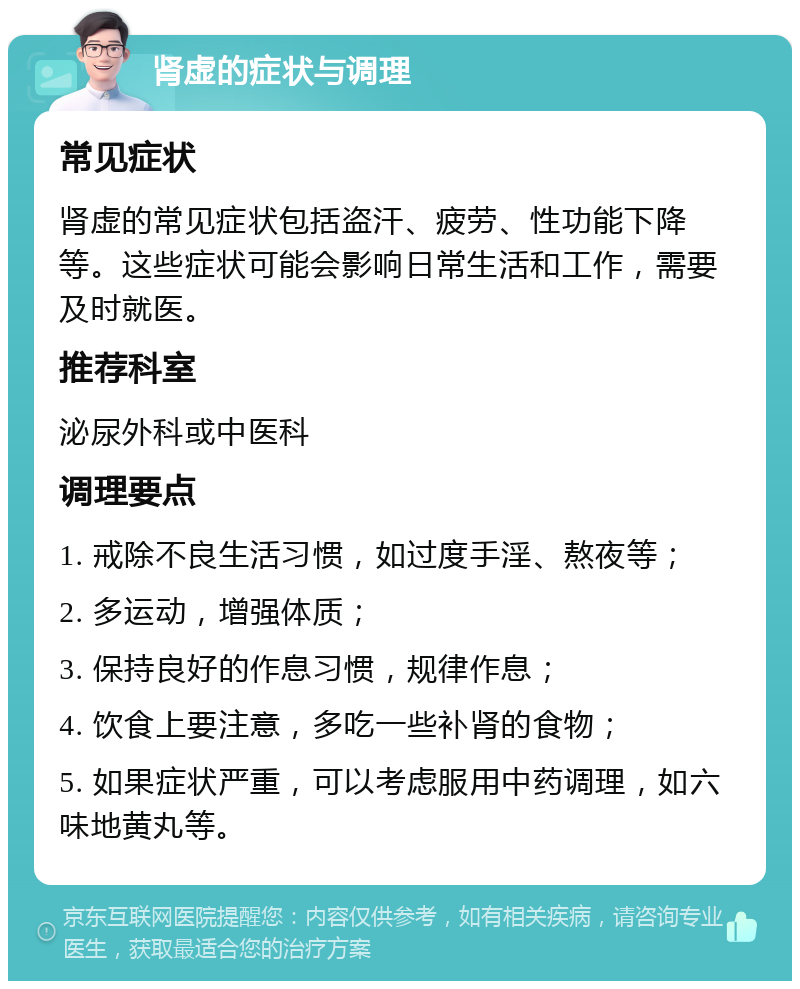 肾虚的症状与调理 常见症状 肾虚的常见症状包括盗汗、疲劳、性功能下降等。这些症状可能会影响日常生活和工作，需要及时就医。 推荐科室 泌尿外科或中医科 调理要点 1. 戒除不良生活习惯，如过度手淫、熬夜等； 2. 多运动，增强体质； 3. 保持良好的作息习惯，规律作息； 4. 饮食上要注意，多吃一些补肾的食物； 5. 如果症状严重，可以考虑服用中药调理，如六味地黄丸等。