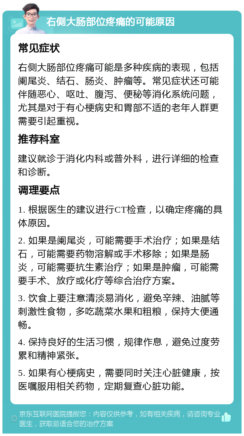 右侧大肠部位疼痛的可能原因 常见症状 右侧大肠部位疼痛可能是多种疾病的表现，包括阑尾炎、结石、肠炎、肿瘤等。常见症状还可能伴随恶心、呕吐、腹泻、便秘等消化系统问题，尤其是对于有心梗病史和胃部不适的老年人群更需要引起重视。 推荐科室 建议就诊于消化内科或普外科，进行详细的检查和诊断。 调理要点 1. 根据医生的建议进行CT检查，以确定疼痛的具体原因。 2. 如果是阑尾炎，可能需要手术治疗；如果是结石，可能需要药物溶解或手术移除；如果是肠炎，可能需要抗生素治疗；如果是肿瘤，可能需要手术、放疗或化疗等综合治疗方案。 3. 饮食上要注意清淡易消化，避免辛辣、油腻等刺激性食物，多吃蔬菜水果和粗粮，保持大便通畅。 4. 保持良好的生活习惯，规律作息，避免过度劳累和精神紧张。 5. 如果有心梗病史，需要同时关注心脏健康，按医嘱服用相关药物，定期复查心脏功能。