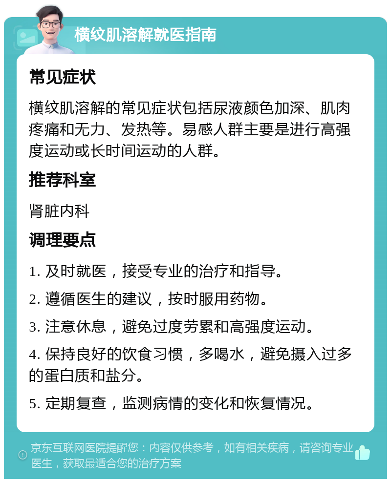 横纹肌溶解就医指南 常见症状 横纹肌溶解的常见症状包括尿液颜色加深、肌肉疼痛和无力、发热等。易感人群主要是进行高强度运动或长时间运动的人群。 推荐科室 肾脏内科 调理要点 1. 及时就医，接受专业的治疗和指导。 2. 遵循医生的建议，按时服用药物。 3. 注意休息，避免过度劳累和高强度运动。 4. 保持良好的饮食习惯，多喝水，避免摄入过多的蛋白质和盐分。 5. 定期复查，监测病情的变化和恢复情况。