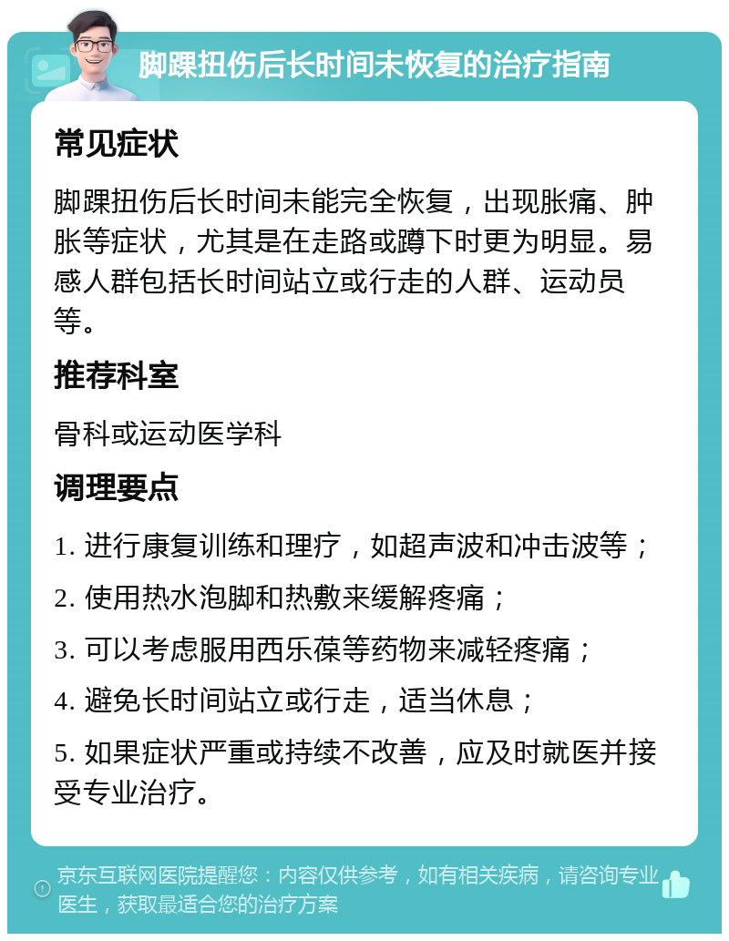 脚踝扭伤后长时间未恢复的治疗指南 常见症状 脚踝扭伤后长时间未能完全恢复，出现胀痛、肿胀等症状，尤其是在走路或蹲下时更为明显。易感人群包括长时间站立或行走的人群、运动员等。 推荐科室 骨科或运动医学科 调理要点 1. 进行康复训练和理疗，如超声波和冲击波等； 2. 使用热水泡脚和热敷来缓解疼痛； 3. 可以考虑服用西乐葆等药物来减轻疼痛； 4. 避免长时间站立或行走，适当休息； 5. 如果症状严重或持续不改善，应及时就医并接受专业治疗。