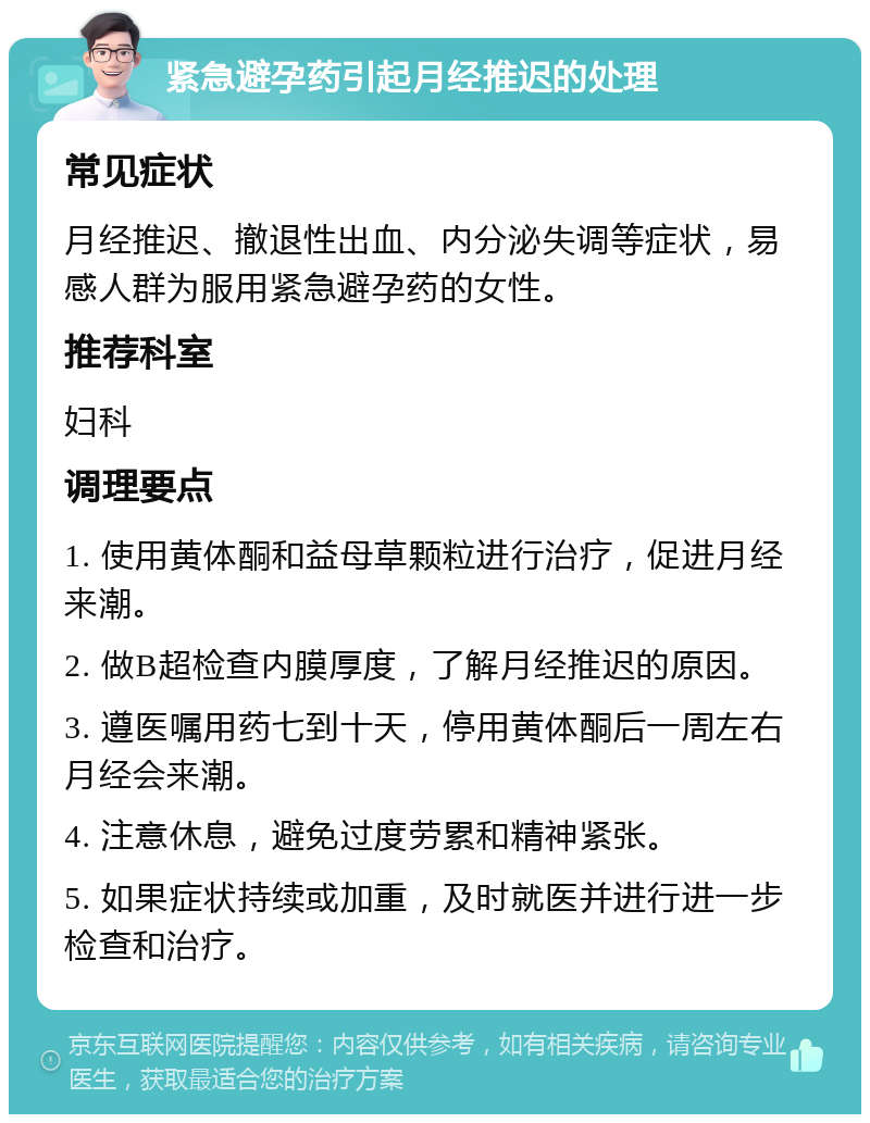 紧急避孕药引起月经推迟的处理 常见症状 月经推迟、撤退性出血、内分泌失调等症状，易感人群为服用紧急避孕药的女性。 推荐科室 妇科 调理要点 1. 使用黄体酮和益母草颗粒进行治疗，促进月经来潮。 2. 做B超检查内膜厚度，了解月经推迟的原因。 3. 遵医嘱用药七到十天，停用黄体酮后一周左右月经会来潮。 4. 注意休息，避免过度劳累和精神紧张。 5. 如果症状持续或加重，及时就医并进行进一步检查和治疗。