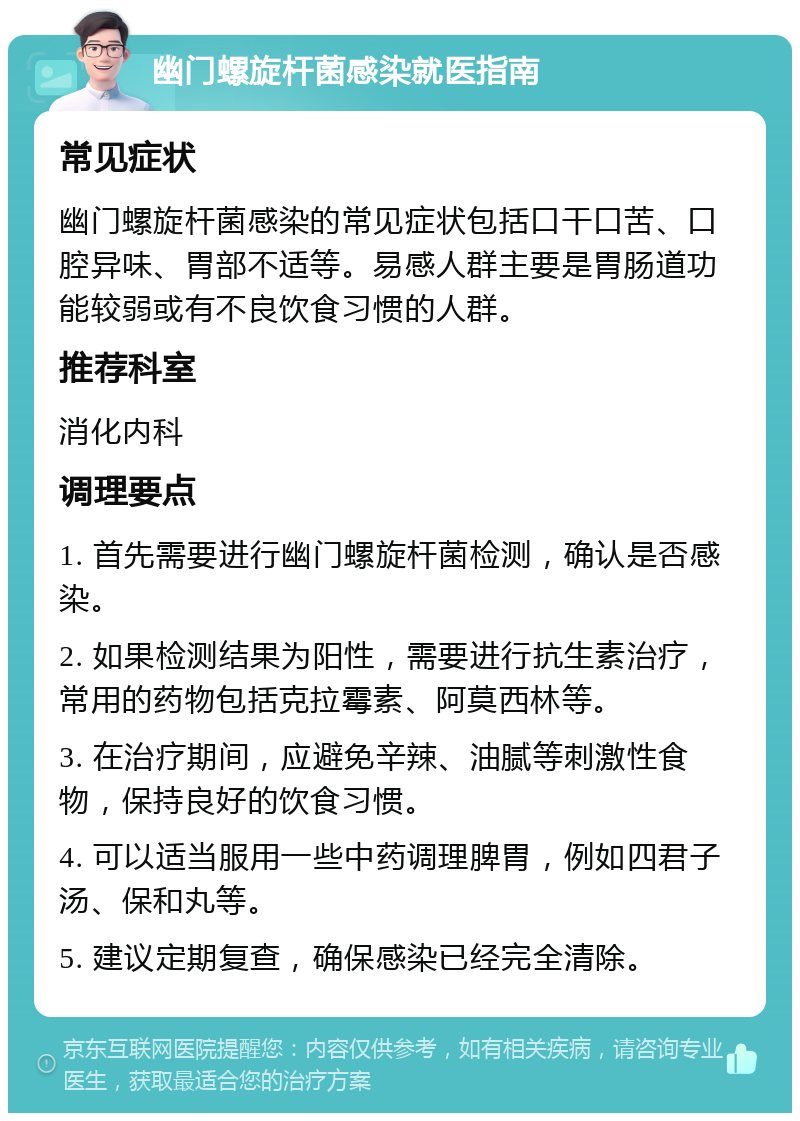 幽门螺旋杆菌感染就医指南 常见症状 幽门螺旋杆菌感染的常见症状包括口干口苦、口腔异味、胃部不适等。易感人群主要是胃肠道功能较弱或有不良饮食习惯的人群。 推荐科室 消化内科 调理要点 1. 首先需要进行幽门螺旋杆菌检测，确认是否感染。 2. 如果检测结果为阳性，需要进行抗生素治疗，常用的药物包括克拉霉素、阿莫西林等。 3. 在治疗期间，应避免辛辣、油腻等刺激性食物，保持良好的饮食习惯。 4. 可以适当服用一些中药调理脾胃，例如四君子汤、保和丸等。 5. 建议定期复查，确保感染已经完全清除。