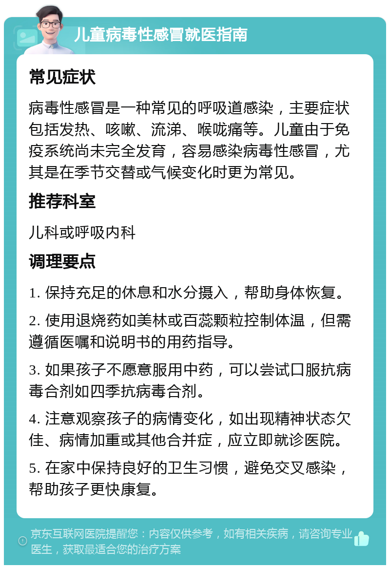 儿童病毒性感冒就医指南 常见症状 病毒性感冒是一种常见的呼吸道感染，主要症状包括发热、咳嗽、流涕、喉咙痛等。儿童由于免疫系统尚未完全发育，容易感染病毒性感冒，尤其是在季节交替或气候变化时更为常见。 推荐科室 儿科或呼吸内科 调理要点 1. 保持充足的休息和水分摄入，帮助身体恢复。 2. 使用退烧药如美林或百蕊颗粒控制体温，但需遵循医嘱和说明书的用药指导。 3. 如果孩子不愿意服用中药，可以尝试口服抗病毒合剂如四季抗病毒合剂。 4. 注意观察孩子的病情变化，如出现精神状态欠佳、病情加重或其他合并症，应立即就诊医院。 5. 在家中保持良好的卫生习惯，避免交叉感染，帮助孩子更快康复。