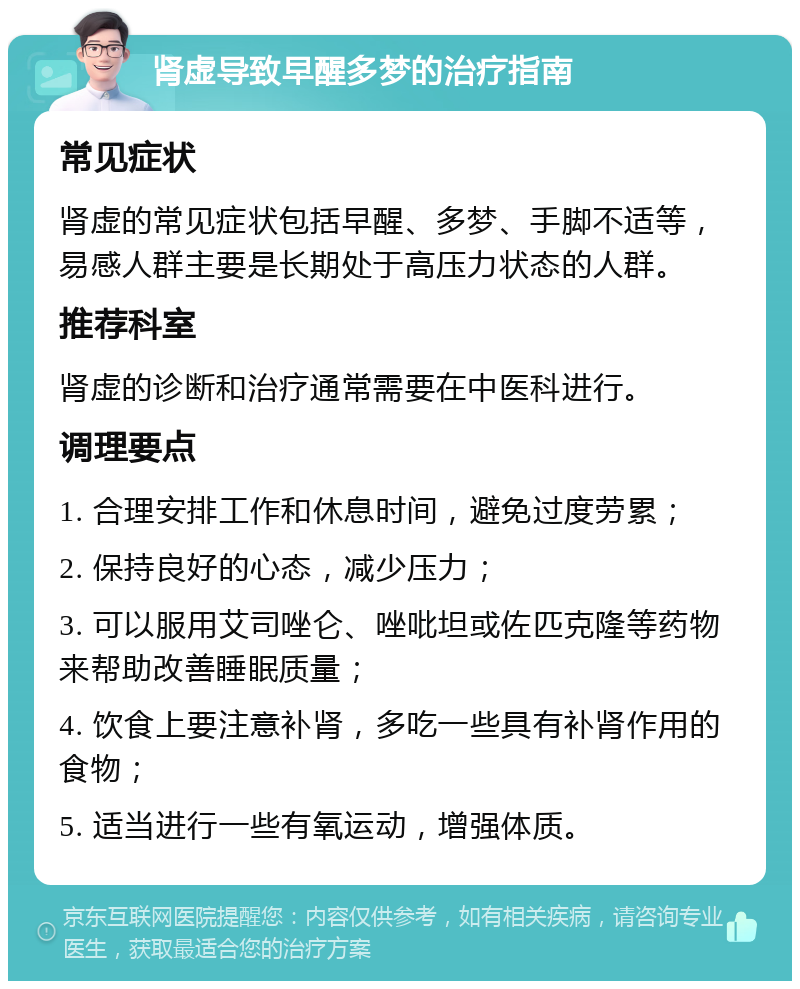 肾虚导致早醒多梦的治疗指南 常见症状 肾虚的常见症状包括早醒、多梦、手脚不适等，易感人群主要是长期处于高压力状态的人群。 推荐科室 肾虚的诊断和治疗通常需要在中医科进行。 调理要点 1. 合理安排工作和休息时间，避免过度劳累； 2. 保持良好的心态，减少压力； 3. 可以服用艾司唑仑、唑吡坦或佐匹克隆等药物来帮助改善睡眠质量； 4. 饮食上要注意补肾，多吃一些具有补肾作用的食物； 5. 适当进行一些有氧运动，增强体质。