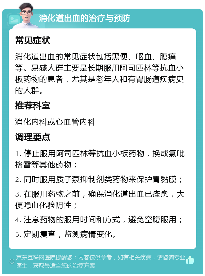 消化道出血的治疗与预防 常见症状 消化道出血的常见症状包括黑便、呕血、腹痛等。易感人群主要是长期服用阿司匹林等抗血小板药物的患者，尤其是老年人和有胃肠道疾病史的人群。 推荐科室 消化内科或心血管内科 调理要点 1. 停止服用阿司匹林等抗血小板药物，换成氯吡格雷等其他药物； 2. 同时服用质子泵抑制剂类药物来保护胃黏膜； 3. 在服用药物之前，确保消化道出血已痊愈，大便隐血化验阴性； 4. 注意药物的服用时间和方式，避免空腹服用； 5. 定期复查，监测病情变化。