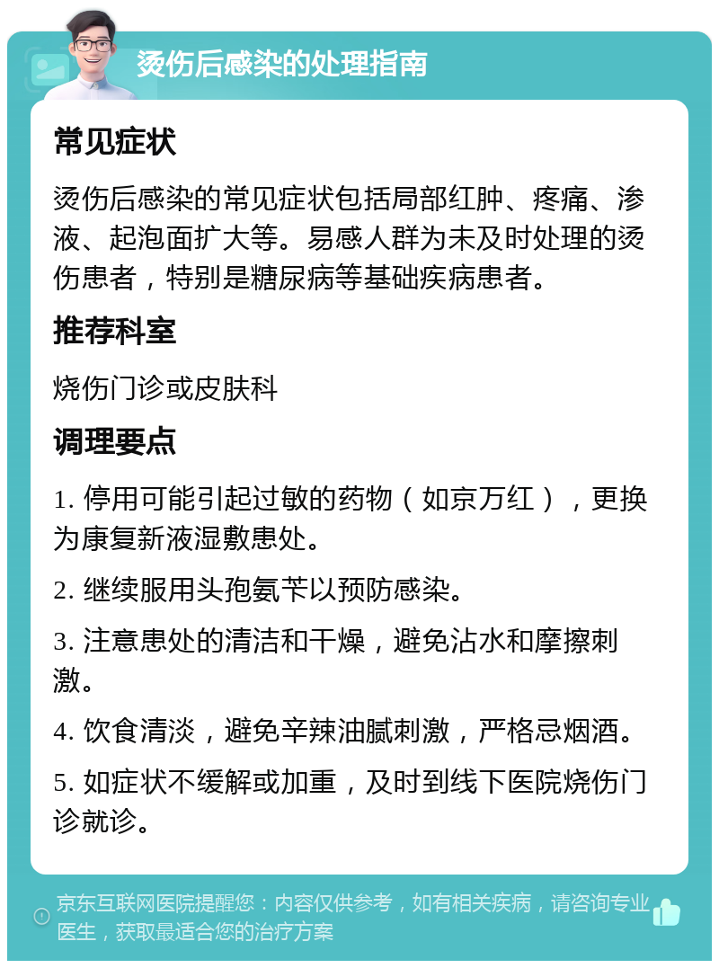 烫伤后感染的处理指南 常见症状 烫伤后感染的常见症状包括局部红肿、疼痛、渗液、起泡面扩大等。易感人群为未及时处理的烫伤患者，特别是糖尿病等基础疾病患者。 推荐科室 烧伤门诊或皮肤科 调理要点 1. 停用可能引起过敏的药物（如京万红），更换为康复新液湿敷患处。 2. 继续服用头孢氨苄以预防感染。 3. 注意患处的清洁和干燥，避免沾水和摩擦刺激。 4. 饮食清淡，避免辛辣油腻刺激，严格忌烟酒。 5. 如症状不缓解或加重，及时到线下医院烧伤门诊就诊。