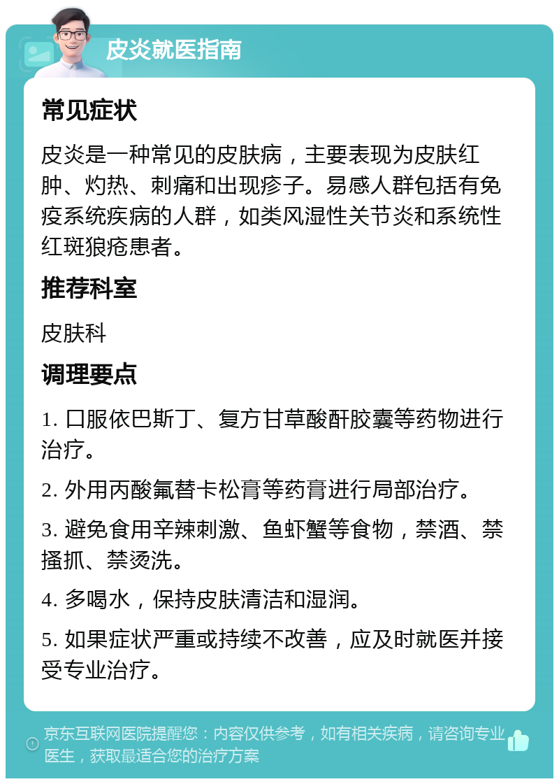 皮炎就医指南 常见症状 皮炎是一种常见的皮肤病，主要表现为皮肤红肿、灼热、刺痛和出现疹子。易感人群包括有免疫系统疾病的人群，如类风湿性关节炎和系统性红斑狼疮患者。 推荐科室 皮肤科 调理要点 1. 口服依巴斯丁、复方甘草酸酐胶囊等药物进行治疗。 2. 外用丙酸氟替卡松膏等药膏进行局部治疗。 3. 避免食用辛辣刺激、鱼虾蟹等食物，禁酒、禁搔抓、禁烫洗。 4. 多喝水，保持皮肤清洁和湿润。 5. 如果症状严重或持续不改善，应及时就医并接受专业治疗。