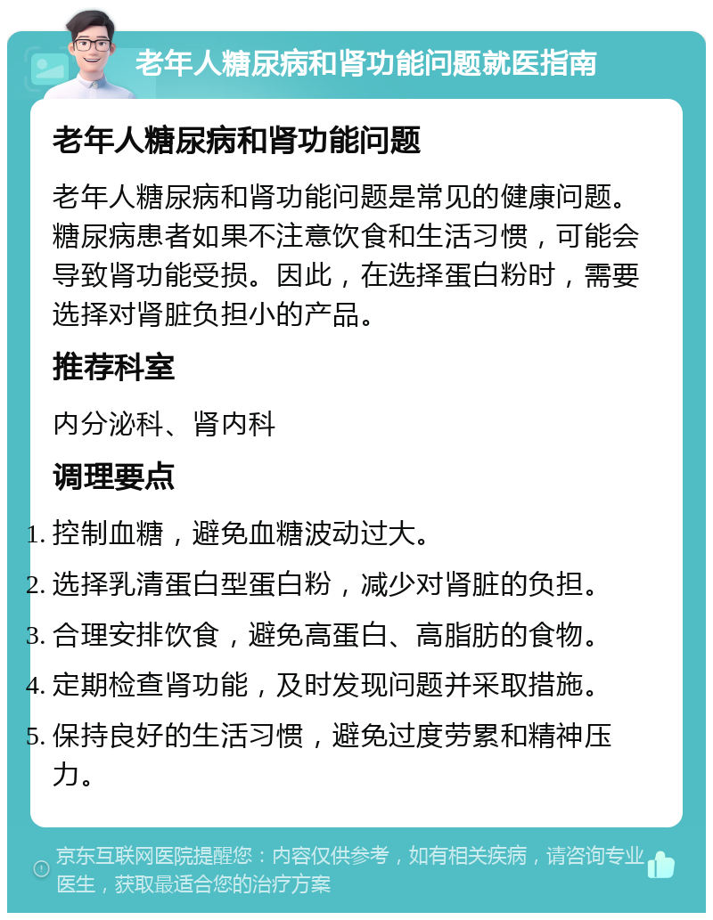 老年人糖尿病和肾功能问题就医指南 老年人糖尿病和肾功能问题 老年人糖尿病和肾功能问题是常见的健康问题。糖尿病患者如果不注意饮食和生活习惯，可能会导致肾功能受损。因此，在选择蛋白粉时，需要选择对肾脏负担小的产品。 推荐科室 内分泌科、肾内科 调理要点 控制血糖，避免血糖波动过大。 选择乳清蛋白型蛋白粉，减少对肾脏的负担。 合理安排饮食，避免高蛋白、高脂肪的食物。 定期检查肾功能，及时发现问题并采取措施。 保持良好的生活习惯，避免过度劳累和精神压力。