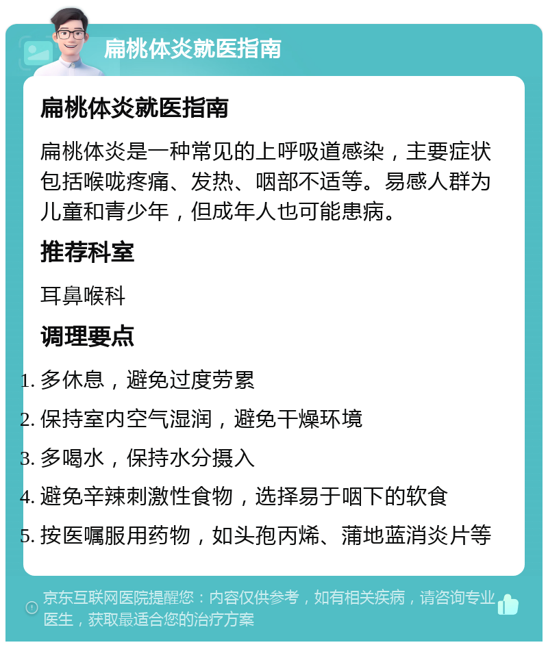 扁桃体炎就医指南 扁桃体炎就医指南 扁桃体炎是一种常见的上呼吸道感染，主要症状包括喉咙疼痛、发热、咽部不适等。易感人群为儿童和青少年，但成年人也可能患病。 推荐科室 耳鼻喉科 调理要点 多休息，避免过度劳累 保持室内空气湿润，避免干燥环境 多喝水，保持水分摄入 避免辛辣刺激性食物，选择易于咽下的软食 按医嘱服用药物，如头孢丙烯、蒲地蓝消炎片等