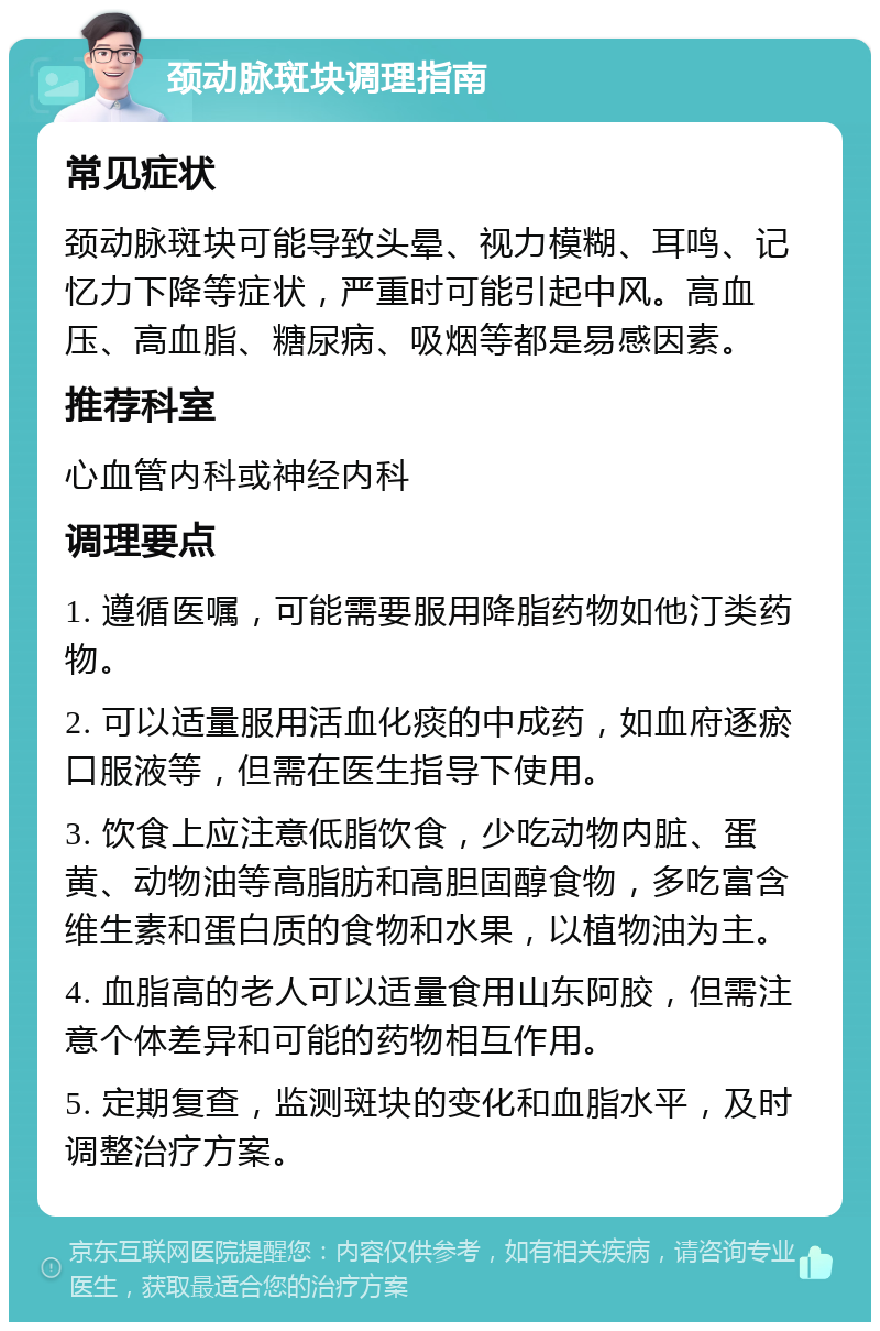 颈动脉斑块调理指南 常见症状 颈动脉斑块可能导致头晕、视力模糊、耳鸣、记忆力下降等症状，严重时可能引起中风。高血压、高血脂、糖尿病、吸烟等都是易感因素。 推荐科室 心血管内科或神经内科 调理要点 1. 遵循医嘱，可能需要服用降脂药物如他汀类药物。 2. 可以适量服用活血化痰的中成药，如血府逐瘀口服液等，但需在医生指导下使用。 3. 饮食上应注意低脂饮食，少吃动物内脏、蛋黄、动物油等高脂肪和高胆固醇食物，多吃富含维生素和蛋白质的食物和水果，以植物油为主。 4. 血脂高的老人可以适量食用山东阿胶，但需注意个体差异和可能的药物相互作用。 5. 定期复查，监测斑块的变化和血脂水平，及时调整治疗方案。