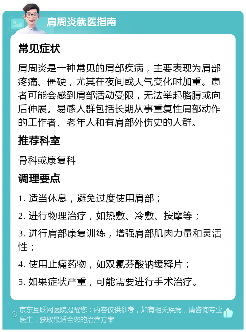 肩周炎就医指南 常见症状 肩周炎是一种常见的肩部疾病，主要表现为肩部疼痛、僵硬，尤其在夜间或天气变化时加重。患者可能会感到肩部活动受限，无法举起胳膊或向后伸展。易感人群包括长期从事重复性肩部动作的工作者、老年人和有肩部外伤史的人群。 推荐科室 骨科或康复科 调理要点 1. 适当休息，避免过度使用肩部； 2. 进行物理治疗，如热敷、冷敷、按摩等； 3. 进行肩部康复训练，增强肩部肌肉力量和灵活性； 4. 使用止痛药物，如双氯芬酸钠缓释片； 5. 如果症状严重，可能需要进行手术治疗。