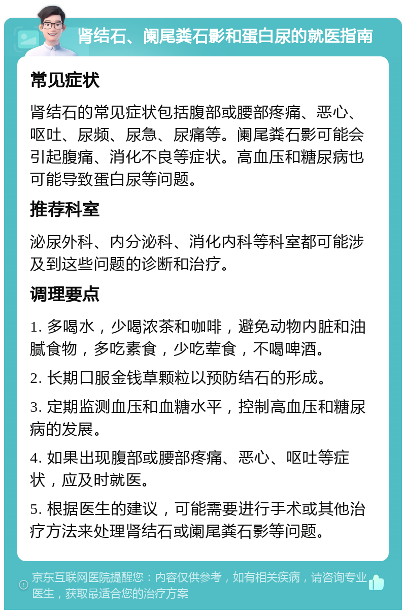 肾结石、阑尾粪石影和蛋白尿的就医指南 常见症状 肾结石的常见症状包括腹部或腰部疼痛、恶心、呕吐、尿频、尿急、尿痛等。阑尾粪石影可能会引起腹痛、消化不良等症状。高血压和糖尿病也可能导致蛋白尿等问题。 推荐科室 泌尿外科、内分泌科、消化内科等科室都可能涉及到这些问题的诊断和治疗。 调理要点 1. 多喝水，少喝浓茶和咖啡，避免动物内脏和油腻食物，多吃素食，少吃荤食，不喝啤酒。 2. 长期口服金钱草颗粒以预防结石的形成。 3. 定期监测血压和血糖水平，控制高血压和糖尿病的发展。 4. 如果出现腹部或腰部疼痛、恶心、呕吐等症状，应及时就医。 5. 根据医生的建议，可能需要进行手术或其他治疗方法来处理肾结石或阑尾粪石影等问题。