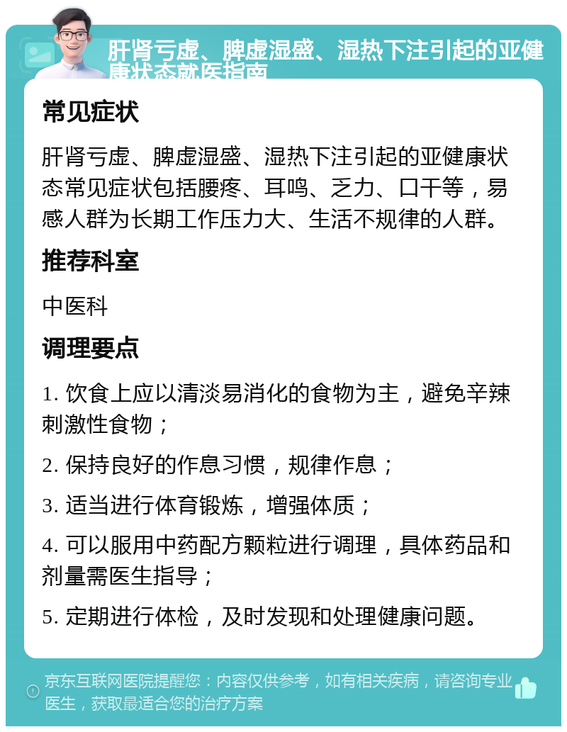 肝肾亏虚、脾虚湿盛、湿热下注引起的亚健康状态就医指南 常见症状 肝肾亏虚、脾虚湿盛、湿热下注引起的亚健康状态常见症状包括腰疼、耳鸣、乏力、口干等，易感人群为长期工作压力大、生活不规律的人群。 推荐科室 中医科 调理要点 1. 饮食上应以清淡易消化的食物为主，避免辛辣刺激性食物； 2. 保持良好的作息习惯，规律作息； 3. 适当进行体育锻炼，增强体质； 4. 可以服用中药配方颗粒进行调理，具体药品和剂量需医生指导； 5. 定期进行体检，及时发现和处理健康问题。