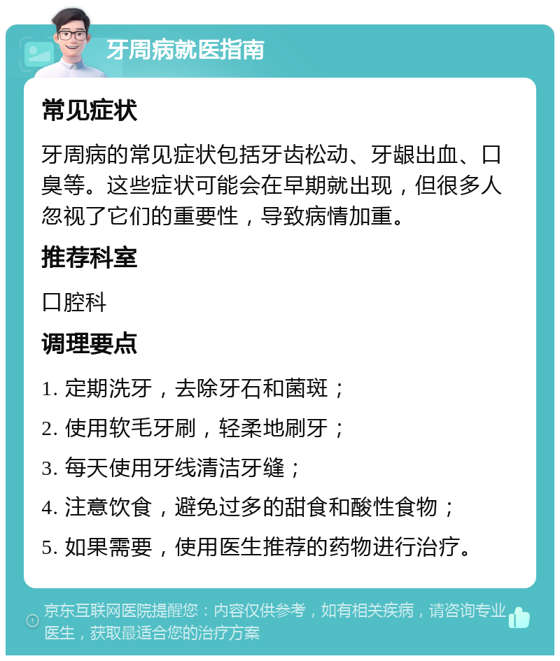 牙周病就医指南 常见症状 牙周病的常见症状包括牙齿松动、牙龈出血、口臭等。这些症状可能会在早期就出现，但很多人忽视了它们的重要性，导致病情加重。 推荐科室 口腔科 调理要点 1. 定期洗牙，去除牙石和菌斑； 2. 使用软毛牙刷，轻柔地刷牙； 3. 每天使用牙线清洁牙缝； 4. 注意饮食，避免过多的甜食和酸性食物； 5. 如果需要，使用医生推荐的药物进行治疗。