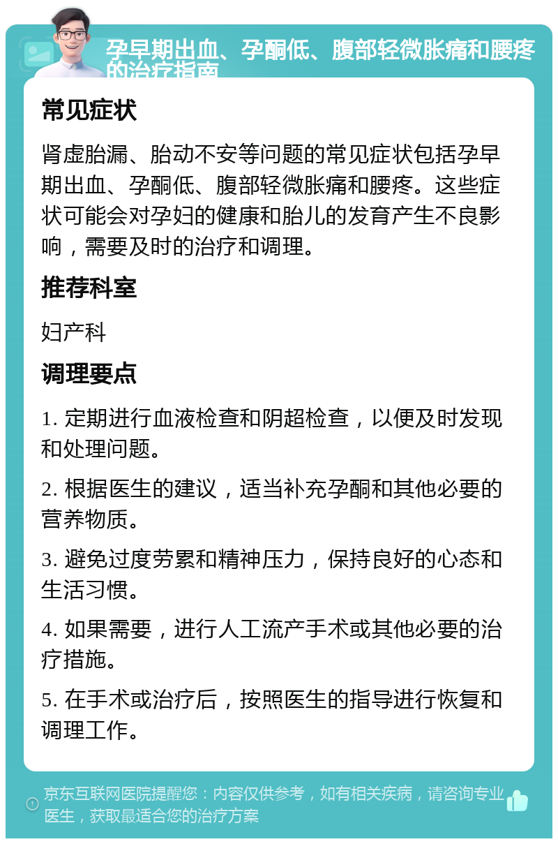 孕早期出血、孕酮低、腹部轻微胀痛和腰疼的治疗指南 常见症状 肾虚胎漏、胎动不安等问题的常见症状包括孕早期出血、孕酮低、腹部轻微胀痛和腰疼。这些症状可能会对孕妇的健康和胎儿的发育产生不良影响，需要及时的治疗和调理。 推荐科室 妇产科 调理要点 1. 定期进行血液检查和阴超检查，以便及时发现和处理问题。 2. 根据医生的建议，适当补充孕酮和其他必要的营养物质。 3. 避免过度劳累和精神压力，保持良好的心态和生活习惯。 4. 如果需要，进行人工流产手术或其他必要的治疗措施。 5. 在手术或治疗后，按照医生的指导进行恢复和调理工作。