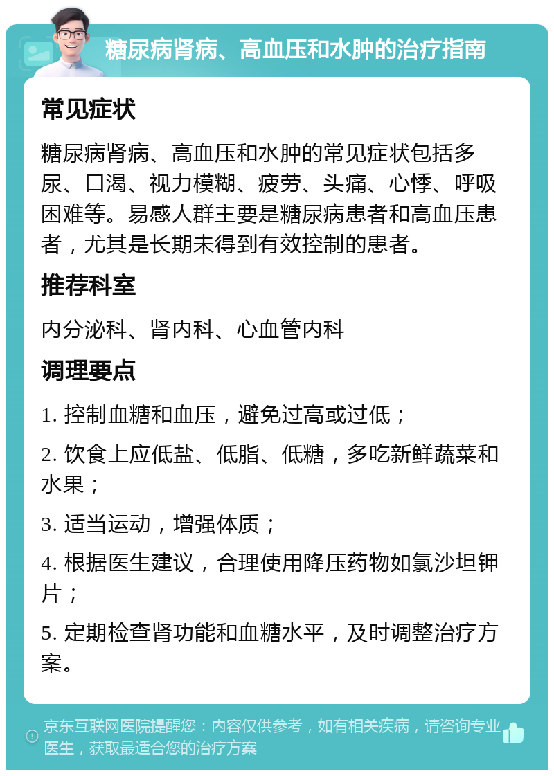 糖尿病肾病、高血压和水肿的治疗指南 常见症状 糖尿病肾病、高血压和水肿的常见症状包括多尿、口渴、视力模糊、疲劳、头痛、心悸、呼吸困难等。易感人群主要是糖尿病患者和高血压患者，尤其是长期未得到有效控制的患者。 推荐科室 内分泌科、肾内科、心血管内科 调理要点 1. 控制血糖和血压，避免过高或过低； 2. 饮食上应低盐、低脂、低糖，多吃新鲜蔬菜和水果； 3. 适当运动，增强体质； 4. 根据医生建议，合理使用降压药物如氯沙坦钾片； 5. 定期检查肾功能和血糖水平，及时调整治疗方案。