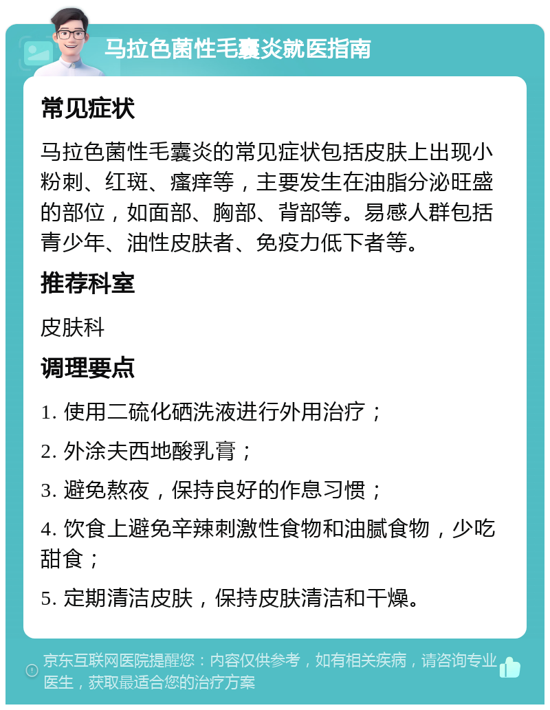 马拉色菌性毛囊炎就医指南 常见症状 马拉色菌性毛囊炎的常见症状包括皮肤上出现小粉刺、红斑、瘙痒等，主要发生在油脂分泌旺盛的部位，如面部、胸部、背部等。易感人群包括青少年、油性皮肤者、免疫力低下者等。 推荐科室 皮肤科 调理要点 1. 使用二硫化硒洗液进行外用治疗； 2. 外涂夫西地酸乳膏； 3. 避免熬夜，保持良好的作息习惯； 4. 饮食上避免辛辣刺激性食物和油腻食物，少吃甜食； 5. 定期清洁皮肤，保持皮肤清洁和干燥。