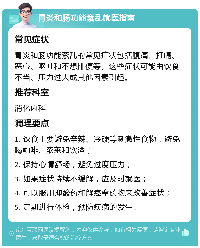 胃炎和肠功能紊乱就医指南 常见症状 胃炎和肠功能紊乱的常见症状包括腹痛、打嗝、恶心、呕吐和不想排便等。这些症状可能由饮食不当、压力过大或其他因素引起。 推荐科室 消化内科 调理要点 1. 饮食上要避免辛辣、冷硬等刺激性食物，避免喝咖啡、浓茶和饮酒； 2. 保持心情舒畅，避免过度压力； 3. 如果症状持续不缓解，应及时就医； 4. 可以服用抑酸药和解痉挛药物来改善症状； 5. 定期进行体检，预防疾病的发生。