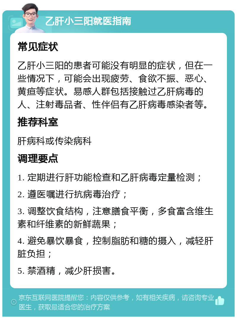 乙肝小三阳就医指南 常见症状 乙肝小三阳的患者可能没有明显的症状，但在一些情况下，可能会出现疲劳、食欲不振、恶心、黄疸等症状。易感人群包括接触过乙肝病毒的人、注射毒品者、性伴侣有乙肝病毒感染者等。 推荐科室 肝病科或传染病科 调理要点 1. 定期进行肝功能检查和乙肝病毒定量检测； 2. 遵医嘱进行抗病毒治疗； 3. 调整饮食结构，注意膳食平衡，多食富含维生素和纤维素的新鲜蔬果； 4. 避免暴饮暴食，控制脂肪和糖的摄入，减轻肝脏负担； 5. 禁酒精，减少肝损害。