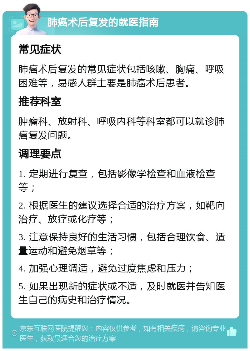 肺癌术后复发的就医指南 常见症状 肺癌术后复发的常见症状包括咳嗽、胸痛、呼吸困难等，易感人群主要是肺癌术后患者。 推荐科室 肿瘤科、放射科、呼吸内科等科室都可以就诊肺癌复发问题。 调理要点 1. 定期进行复查，包括影像学检查和血液检查等； 2. 根据医生的建议选择合适的治疗方案，如靶向治疗、放疗或化疗等； 3. 注意保持良好的生活习惯，包括合理饮食、适量运动和避免烟草等； 4. 加强心理调适，避免过度焦虑和压力； 5. 如果出现新的症状或不适，及时就医并告知医生自己的病史和治疗情况。