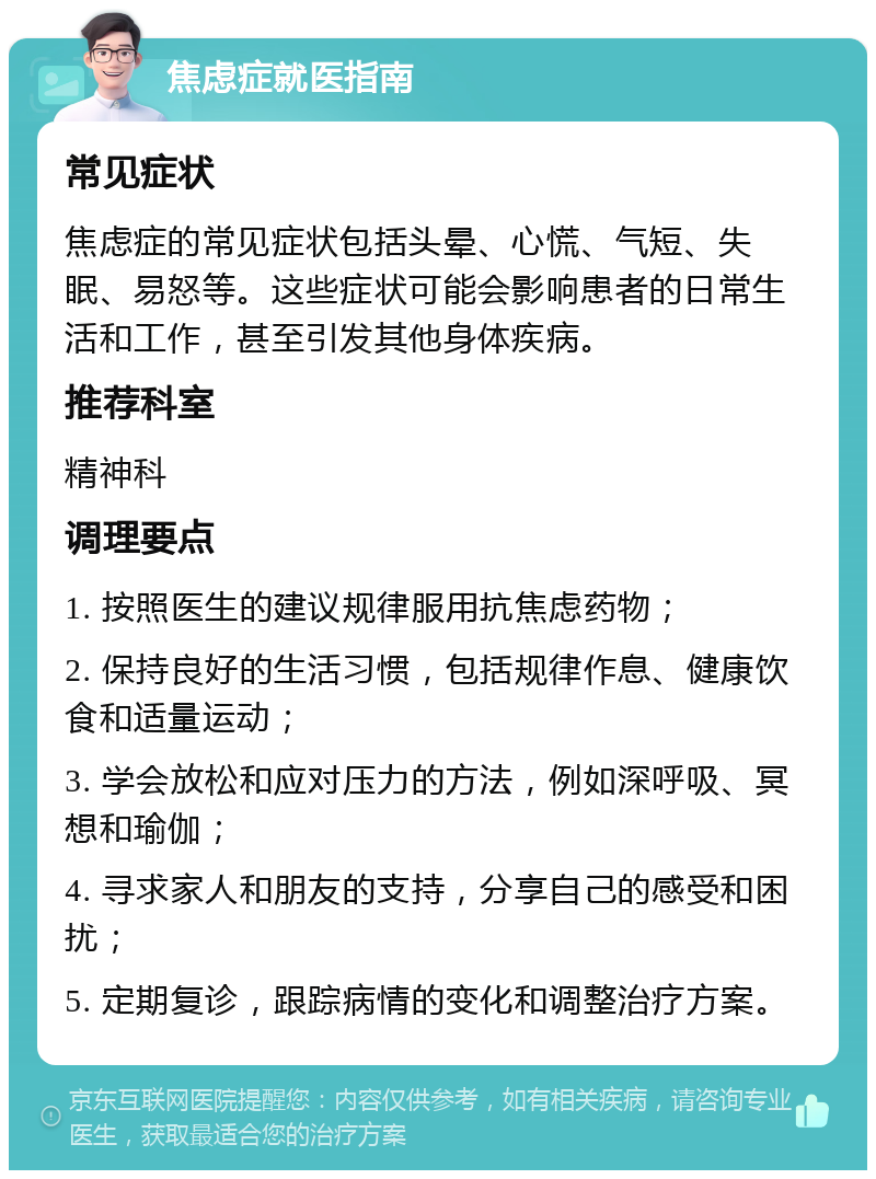 焦虑症就医指南 常见症状 焦虑症的常见症状包括头晕、心慌、气短、失眠、易怒等。这些症状可能会影响患者的日常生活和工作，甚至引发其他身体疾病。 推荐科室 精神科 调理要点 1. 按照医生的建议规律服用抗焦虑药物； 2. 保持良好的生活习惯，包括规律作息、健康饮食和适量运动； 3. 学会放松和应对压力的方法，例如深呼吸、冥想和瑜伽； 4. 寻求家人和朋友的支持，分享自己的感受和困扰； 5. 定期复诊，跟踪病情的变化和调整治疗方案。