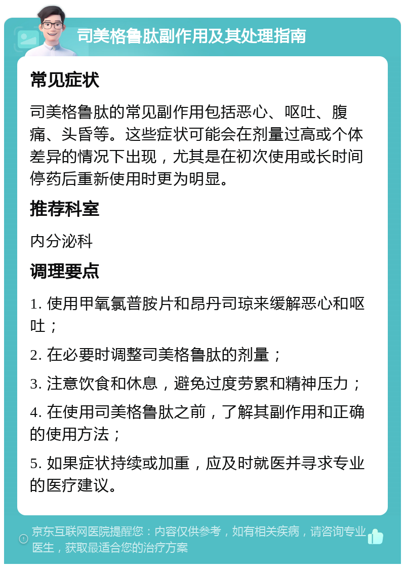 司美格鲁肽副作用及其处理指南 常见症状 司美格鲁肽的常见副作用包括恶心、呕吐、腹痛、头昏等。这些症状可能会在剂量过高或个体差异的情况下出现，尤其是在初次使用或长时间停药后重新使用时更为明显。 推荐科室 内分泌科 调理要点 1. 使用甲氧氯普胺片和昂丹司琼来缓解恶心和呕吐； 2. 在必要时调整司美格鲁肽的剂量； 3. 注意饮食和休息，避免过度劳累和精神压力； 4. 在使用司美格鲁肽之前，了解其副作用和正确的使用方法； 5. 如果症状持续或加重，应及时就医并寻求专业的医疗建议。