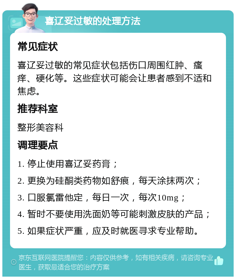 喜辽妥过敏的处理方法 常见症状 喜辽妥过敏的常见症状包括伤口周围红肿、瘙痒、硬化等。这些症状可能会让患者感到不适和焦虑。 推荐科室 整形美容科 调理要点 1. 停止使用喜辽妥药膏； 2. 更换为硅酮类药物如舒痕，每天涂抹两次； 3. 口服氯雷他定，每日一次，每次10mg； 4. 暂时不要使用洗面奶等可能刺激皮肤的产品； 5. 如果症状严重，应及时就医寻求专业帮助。