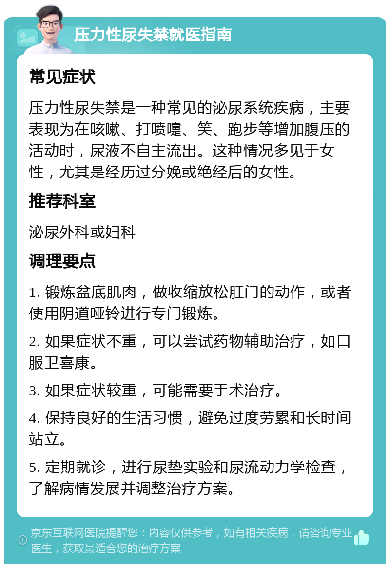 压力性尿失禁就医指南 常见症状 压力性尿失禁是一种常见的泌尿系统疾病，主要表现为在咳嗽、打喷嚏、笑、跑步等增加腹压的活动时，尿液不自主流出。这种情况多见于女性，尤其是经历过分娩或绝经后的女性。 推荐科室 泌尿外科或妇科 调理要点 1. 锻炼盆底肌肉，做收缩放松肛门的动作，或者使用阴道哑铃进行专门锻炼。 2. 如果症状不重，可以尝试药物辅助治疗，如口服卫喜康。 3. 如果症状较重，可能需要手术治疗。 4. 保持良好的生活习惯，避免过度劳累和长时间站立。 5. 定期就诊，进行尿垫实验和尿流动力学检查，了解病情发展并调整治疗方案。