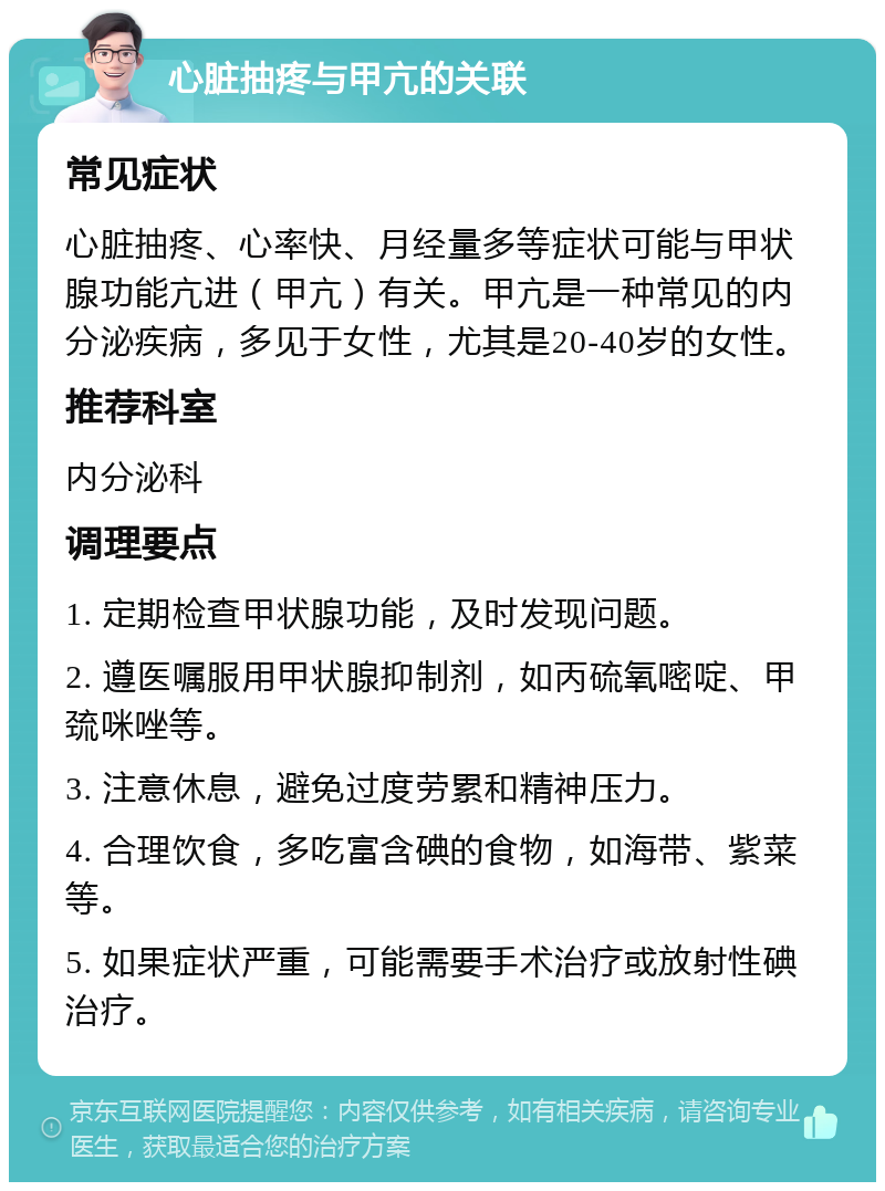 心脏抽疼与甲亢的关联 常见症状 心脏抽疼、心率快、月经量多等症状可能与甲状腺功能亢进（甲亢）有关。甲亢是一种常见的内分泌疾病，多见于女性，尤其是20-40岁的女性。 推荐科室 内分泌科 调理要点 1. 定期检查甲状腺功能，及时发现问题。 2. 遵医嘱服用甲状腺抑制剂，如丙硫氧嘧啶、甲巯咪唑等。 3. 注意休息，避免过度劳累和精神压力。 4. 合理饮食，多吃富含碘的食物，如海带、紫菜等。 5. 如果症状严重，可能需要手术治疗或放射性碘治疗。