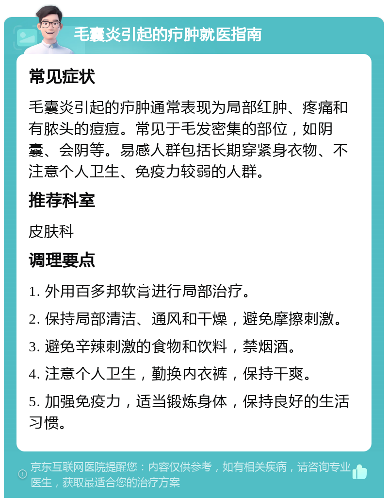 毛囊炎引起的疖肿就医指南 常见症状 毛囊炎引起的疖肿通常表现为局部红肿、疼痛和有脓头的痘痘。常见于毛发密集的部位，如阴囊、会阴等。易感人群包括长期穿紧身衣物、不注意个人卫生、免疫力较弱的人群。 推荐科室 皮肤科 调理要点 1. 外用百多邦软膏进行局部治疗。 2. 保持局部清洁、通风和干燥，避免摩擦刺激。 3. 避免辛辣刺激的食物和饮料，禁烟酒。 4. 注意个人卫生，勤换内衣裤，保持干爽。 5. 加强免疫力，适当锻炼身体，保持良好的生活习惯。