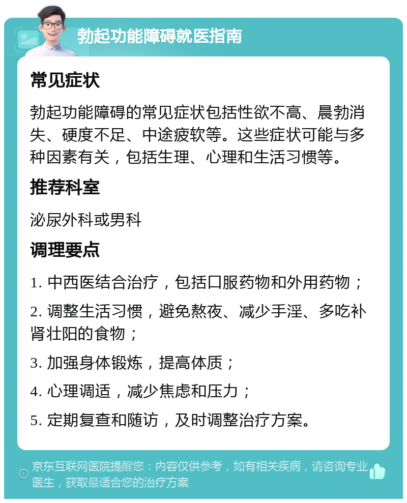 勃起功能障碍就医指南 常见症状 勃起功能障碍的常见症状包括性欲不高、晨勃消失、硬度不足、中途疲软等。这些症状可能与多种因素有关，包括生理、心理和生活习惯等。 推荐科室 泌尿外科或男科 调理要点 1. 中西医结合治疗，包括口服药物和外用药物； 2. 调整生活习惯，避免熬夜、减少手淫、多吃补肾壮阳的食物； 3. 加强身体锻炼，提高体质； 4. 心理调适，减少焦虑和压力； 5. 定期复查和随访，及时调整治疗方案。