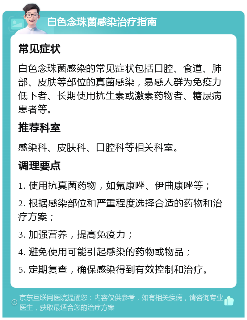 白色念珠菌感染治疗指南 常见症状 白色念珠菌感染的常见症状包括口腔、食道、肺部、皮肤等部位的真菌感染，易感人群为免疫力低下者、长期使用抗生素或激素药物者、糖尿病患者等。 推荐科室 感染科、皮肤科、口腔科等相关科室。 调理要点 1. 使用抗真菌药物，如氟康唑、伊曲康唑等； 2. 根据感染部位和严重程度选择合适的药物和治疗方案； 3. 加强营养，提高免疫力； 4. 避免使用可能引起感染的药物或物品； 5. 定期复查，确保感染得到有效控制和治疗。