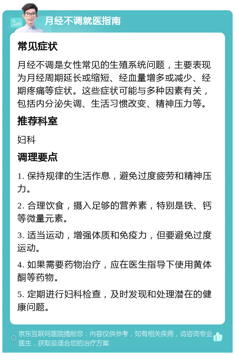 月经不调就医指南 常见症状 月经不调是女性常见的生殖系统问题，主要表现为月经周期延长或缩短、经血量增多或减少、经期疼痛等症状。这些症状可能与多种因素有关，包括内分泌失调、生活习惯改变、精神压力等。 推荐科室 妇科 调理要点 1. 保持规律的生活作息，避免过度疲劳和精神压力。 2. 合理饮食，摄入足够的营养素，特别是铁、钙等微量元素。 3. 适当运动，增强体质和免疫力，但要避免过度运动。 4. 如果需要药物治疗，应在医生指导下使用黄体酮等药物。 5. 定期进行妇科检查，及时发现和处理潜在的健康问题。