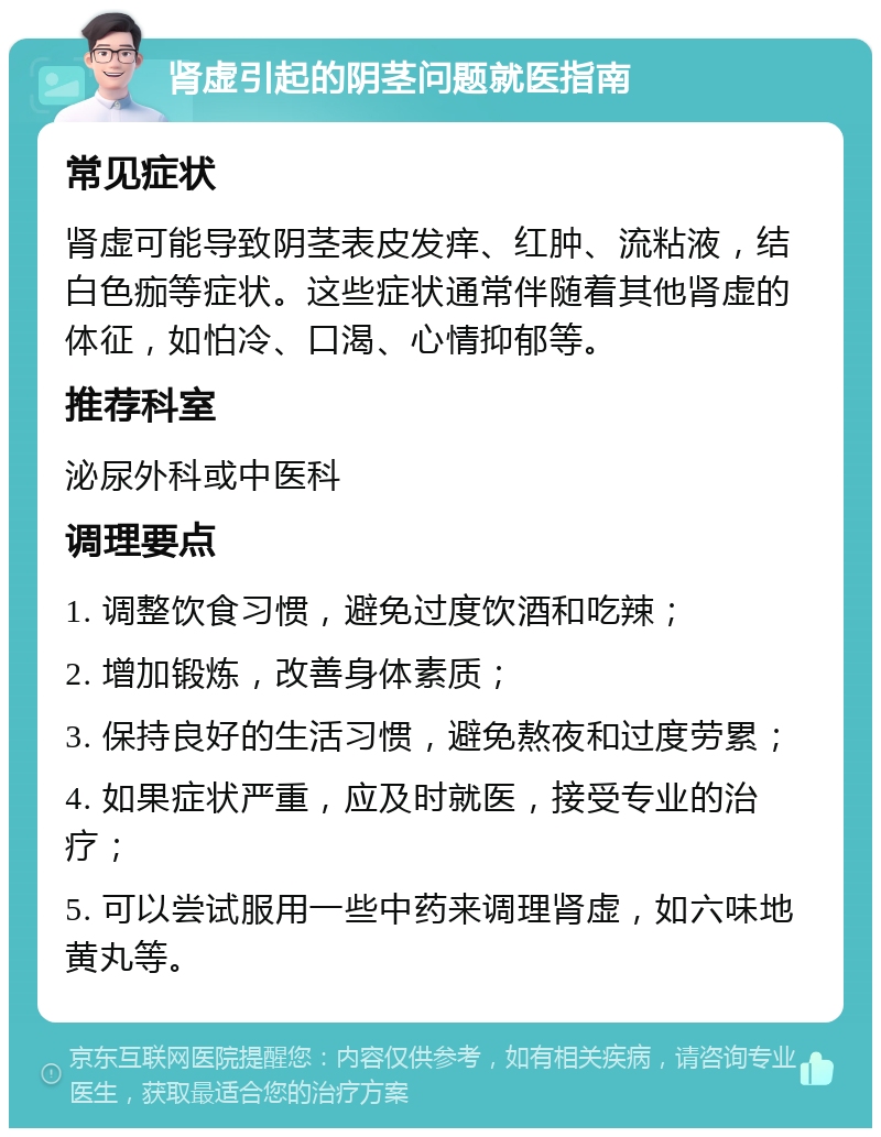 肾虚引起的阴茎问题就医指南 常见症状 肾虚可能导致阴茎表皮发痒、红肿、流粘液，结白色痂等症状。这些症状通常伴随着其他肾虚的体征，如怕冷、口渴、心情抑郁等。 推荐科室 泌尿外科或中医科 调理要点 1. 调整饮食习惯，避免过度饮酒和吃辣； 2. 增加锻炼，改善身体素质； 3. 保持良好的生活习惯，避免熬夜和过度劳累； 4. 如果症状严重，应及时就医，接受专业的治疗； 5. 可以尝试服用一些中药来调理肾虚，如六味地黄丸等。