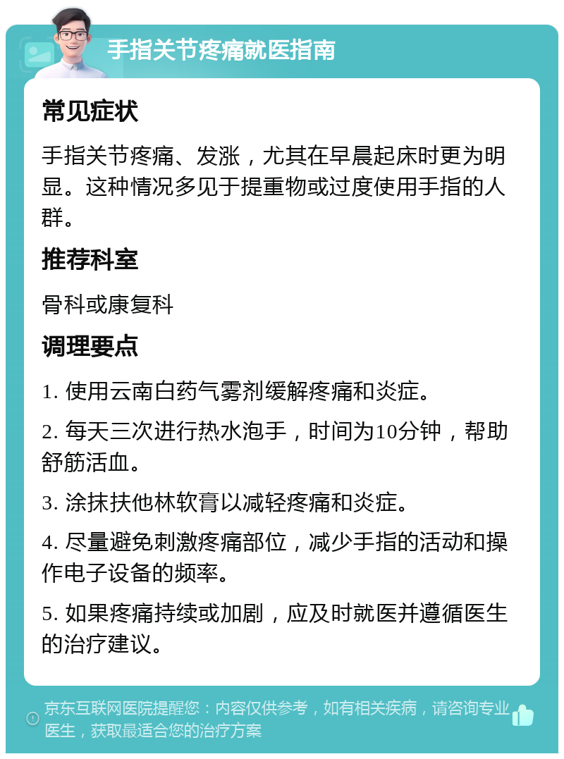 手指关节疼痛就医指南 常见症状 手指关节疼痛、发涨，尤其在早晨起床时更为明显。这种情况多见于提重物或过度使用手指的人群。 推荐科室 骨科或康复科 调理要点 1. 使用云南白药气雾剂缓解疼痛和炎症。 2. 每天三次进行热水泡手，时间为10分钟，帮助舒筋活血。 3. 涂抹扶他林软膏以减轻疼痛和炎症。 4. 尽量避免刺激疼痛部位，减少手指的活动和操作电子设备的频率。 5. 如果疼痛持续或加剧，应及时就医并遵循医生的治疗建议。