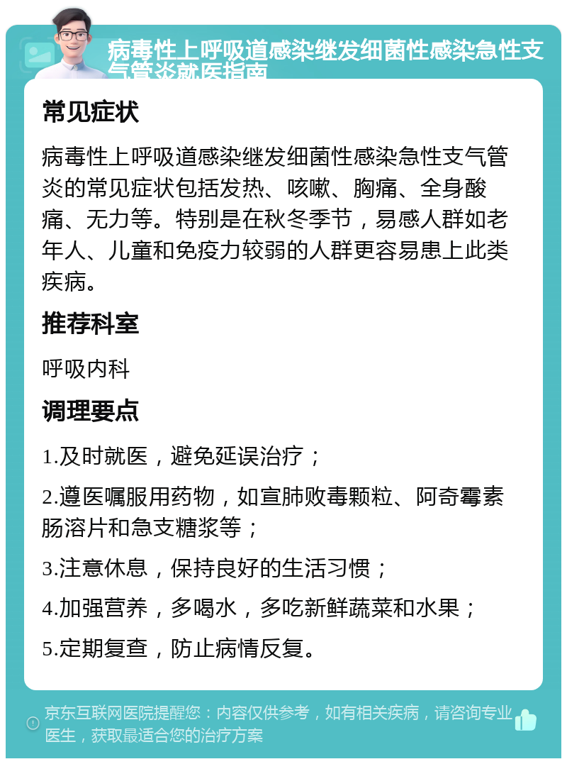 病毒性上呼吸道感染继发细菌性感染急性支气管炎就医指南 常见症状 病毒性上呼吸道感染继发细菌性感染急性支气管炎的常见症状包括发热、咳嗽、胸痛、全身酸痛、无力等。特别是在秋冬季节，易感人群如老年人、儿童和免疫力较弱的人群更容易患上此类疾病。 推荐科室 呼吸内科 调理要点 1.及时就医，避免延误治疗； 2.遵医嘱服用药物，如宣肺败毒颗粒、阿奇霉素肠溶片和急支糖浆等； 3.注意休息，保持良好的生活习惯； 4.加强营养，多喝水，多吃新鲜蔬菜和水果； 5.定期复查，防止病情反复。