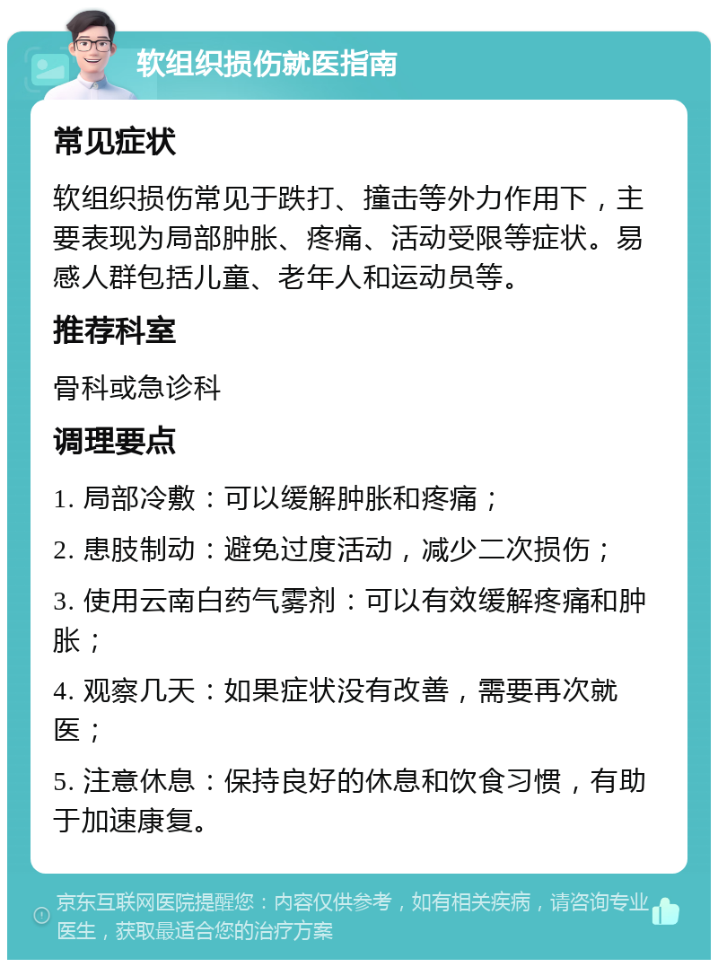 软组织损伤就医指南 常见症状 软组织损伤常见于跌打、撞击等外力作用下，主要表现为局部肿胀、疼痛、活动受限等症状。易感人群包括儿童、老年人和运动员等。 推荐科室 骨科或急诊科 调理要点 1. 局部冷敷：可以缓解肿胀和疼痛； 2. 患肢制动：避免过度活动，减少二次损伤； 3. 使用云南白药气雾剂：可以有效缓解疼痛和肿胀； 4. 观察几天：如果症状没有改善，需要再次就医； 5. 注意休息：保持良好的休息和饮食习惯，有助于加速康复。