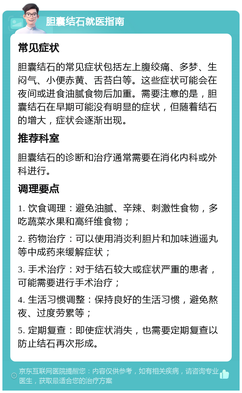 胆囊结石就医指南 常见症状 胆囊结石的常见症状包括左上腹绞痛、多梦、生闷气、小便赤黄、舌苔白等。这些症状可能会在夜间或进食油腻食物后加重。需要注意的是，胆囊结石在早期可能没有明显的症状，但随着结石的增大，症状会逐渐出现。 推荐科室 胆囊结石的诊断和治疗通常需要在消化内科或外科进行。 调理要点 1. 饮食调理：避免油腻、辛辣、刺激性食物，多吃蔬菜水果和高纤维食物； 2. 药物治疗：可以使用消炎利胆片和加味逍遥丸等中成药来缓解症状； 3. 手术治疗：对于结石较大或症状严重的患者，可能需要进行手术治疗； 4. 生活习惯调整：保持良好的生活习惯，避免熬夜、过度劳累等； 5. 定期复查：即使症状消失，也需要定期复查以防止结石再次形成。