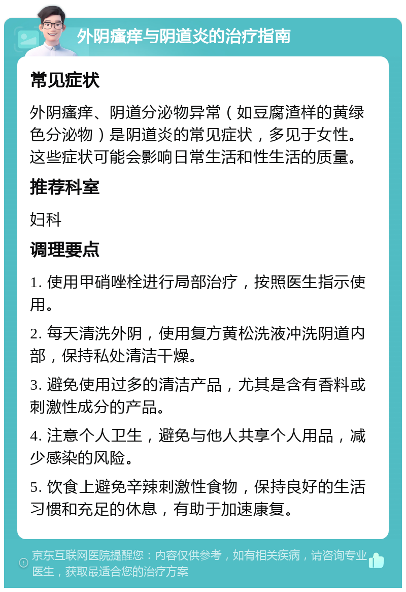 外阴瘙痒与阴道炎的治疗指南 常见症状 外阴瘙痒、阴道分泌物异常（如豆腐渣样的黄绿色分泌物）是阴道炎的常见症状，多见于女性。这些症状可能会影响日常生活和性生活的质量。 推荐科室 妇科 调理要点 1. 使用甲硝唑栓进行局部治疗，按照医生指示使用。 2. 每天清洗外阴，使用复方黄松洗液冲洗阴道内部，保持私处清洁干燥。 3. 避免使用过多的清洁产品，尤其是含有香料或刺激性成分的产品。 4. 注意个人卫生，避免与他人共享个人用品，减少感染的风险。 5. 饮食上避免辛辣刺激性食物，保持良好的生活习惯和充足的休息，有助于加速康复。