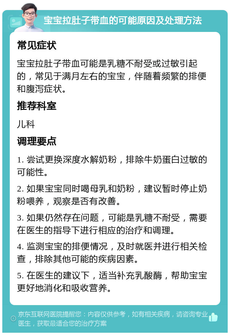 宝宝拉肚子带血的可能原因及处理方法 常见症状 宝宝拉肚子带血可能是乳糖不耐受或过敏引起的，常见于满月左右的宝宝，伴随着频繁的排便和腹泻症状。 推荐科室 儿科 调理要点 1. 尝试更换深度水解奶粉，排除牛奶蛋白过敏的可能性。 2. 如果宝宝同时喝母乳和奶粉，建议暂时停止奶粉喂养，观察是否有改善。 3. 如果仍然存在问题，可能是乳糖不耐受，需要在医生的指导下进行相应的治疗和调理。 4. 监测宝宝的排便情况，及时就医并进行相关检查，排除其他可能的疾病因素。 5. 在医生的建议下，适当补充乳酸酶，帮助宝宝更好地消化和吸收营养。