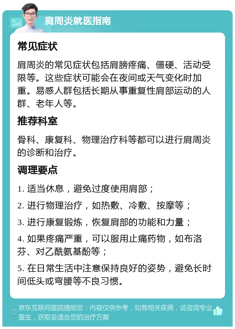 肩周炎就医指南 常见症状 肩周炎的常见症状包括肩膀疼痛、僵硬、活动受限等。这些症状可能会在夜间或天气变化时加重。易感人群包括长期从事重复性肩部运动的人群、老年人等。 推荐科室 骨科、康复科、物理治疗科等都可以进行肩周炎的诊断和治疗。 调理要点 1. 适当休息，避免过度使用肩部； 2. 进行物理治疗，如热敷、冷敷、按摩等； 3. 进行康复锻炼，恢复肩部的功能和力量； 4. 如果疼痛严重，可以服用止痛药物，如布洛芬、对乙酰氨基酚等； 5. 在日常生活中注意保持良好的姿势，避免长时间低头或弯腰等不良习惯。